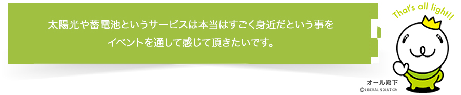 太陽光や蓄電池というサービスは本当はすごく身近だという事をイベントを通じて感じて頂きたいです。