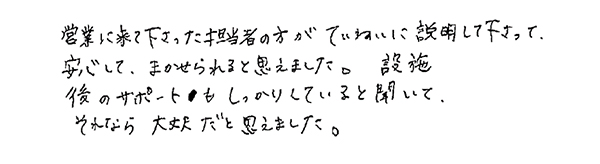 営業に来て下さった担当者の方がていねいに説明して下さって安心して、まかせられると思えました。