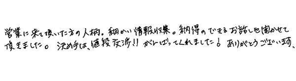 営業に来ていただいた方の人柄。細かい情報収集。納得のできるお話を聞かせて頂きました。