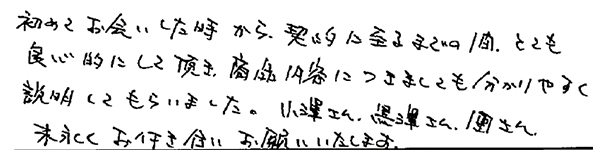 初めてお会いした時から、契約にいたるまでの間、とても良心的にしていただき、商品内容につきましても分かりやすく説明してもらいました。