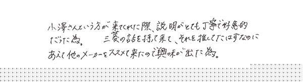 小澤さんという方が来てくれた際、説明がとても丁寧で好意的だった為。